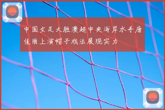 中国女足大胜澳超中央海岸水手唐佳丽上演帽子戏法展现实力
