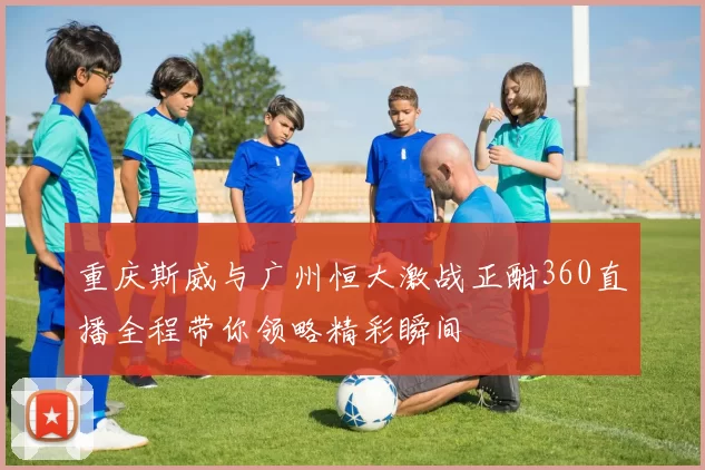 重庆斯威与广州恒大激战正酣360直播全程带你领略精彩瞬间