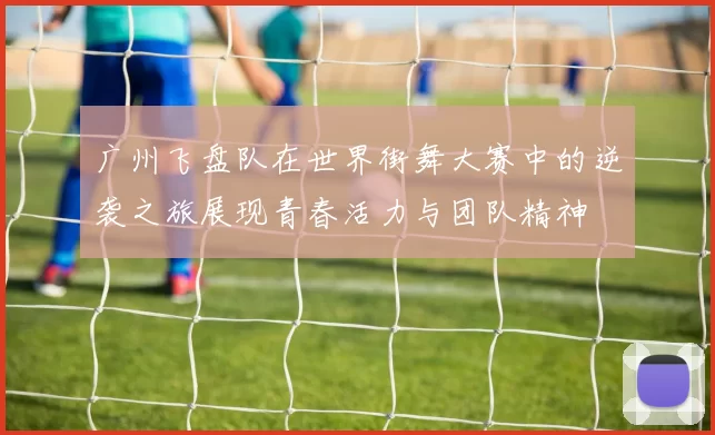 广州飞盘队在世界街舞大赛中的逆袭之旅展现青春活力与团队精神