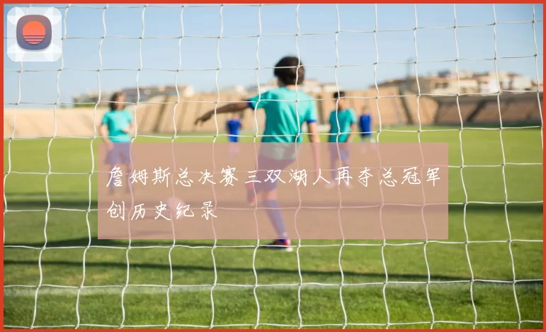 詹姆斯总决赛三双湖人再夺总冠军创历史纪录