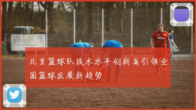 北京篮球队技术水平创新高引领全国篮球发展新趋势