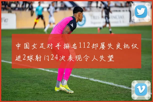 中国女足对手排名112却屡失良机仅进2球射门24次表现令人失望