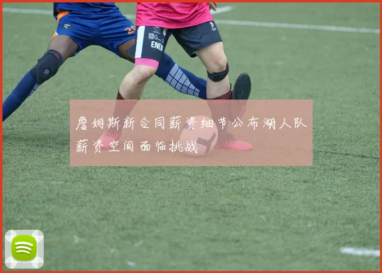 詹姆斯新合同薪资细节公布湖人队薪资空间面临挑战