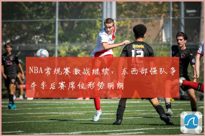 NBA常规赛激战继续，东西部强队争夺季后赛席位形势明朗