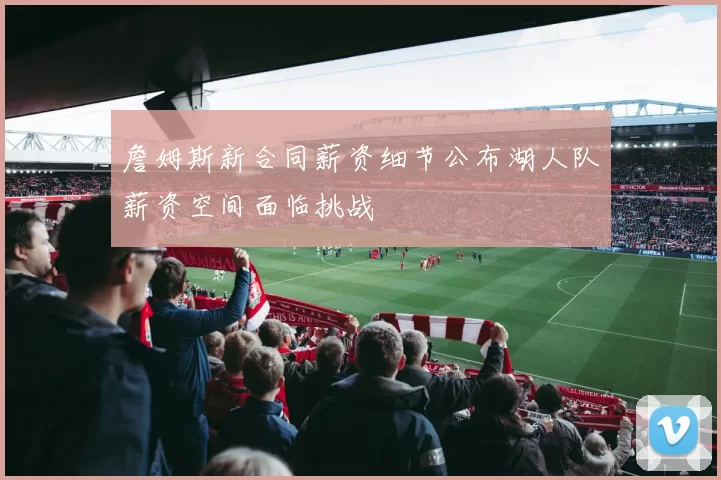 詹姆斯新合同薪资细节公布湖人队薪资空间面临挑战