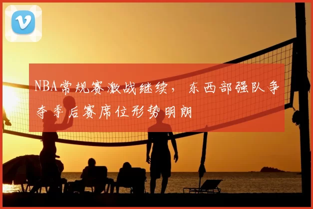 NBA常规赛激战继续，东西部强队争夺季后赛席位形势明朗