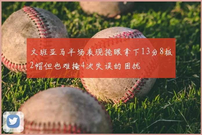 文班亚马半场表现抢眼拿下13分8板2帽但也难掩4次失误的困扰