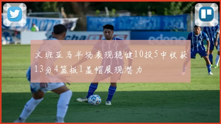 文班亚马半场表现稳健10投5中收获13分4篮板1盖帽展现潜力