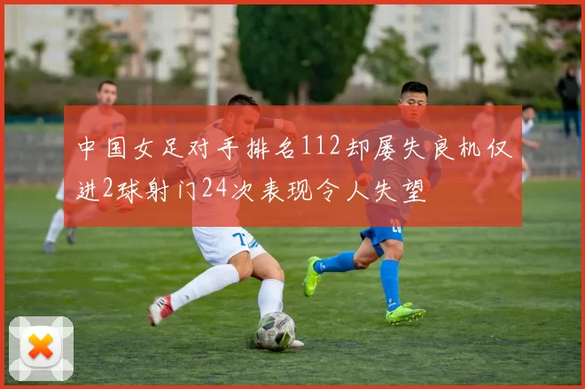 中国女足对手排名112却屡失良机仅进2球射门24次表现令人失望