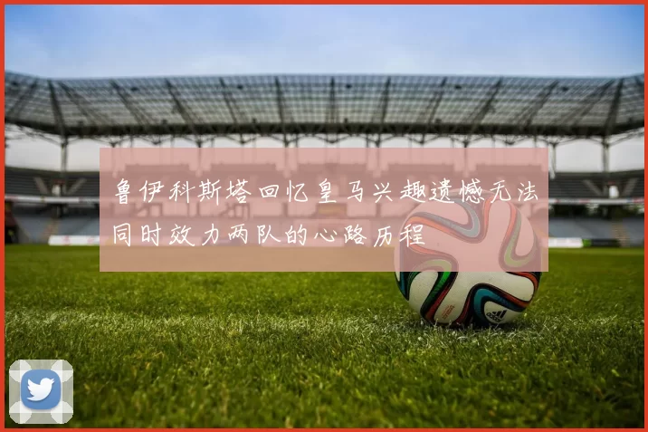鲁伊科斯塔回忆皇马兴趣遗憾无法同时效力两队的心路历程