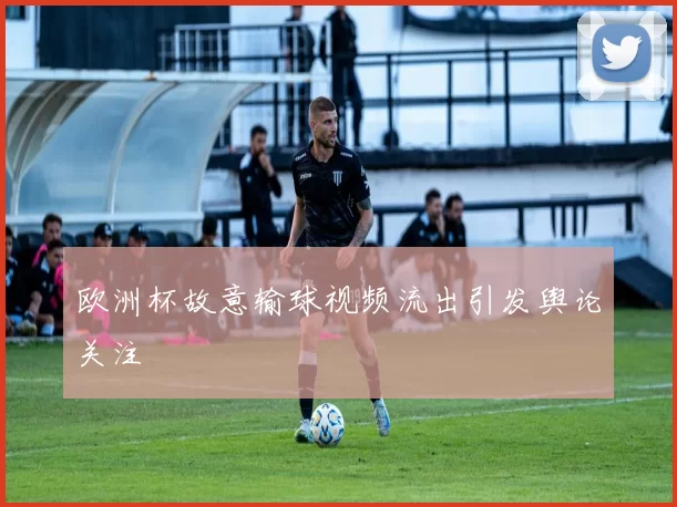 欧洲杯故意输球视频流出引发舆论关注