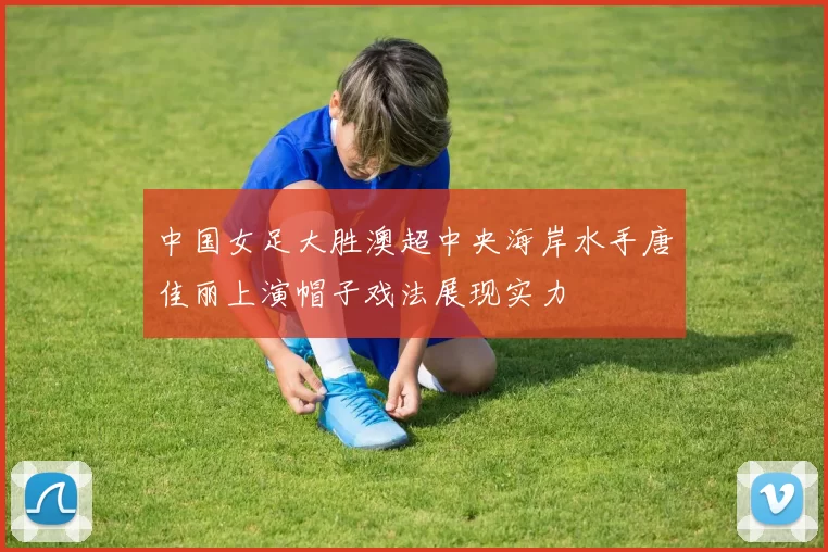 中国女足大胜澳超中央海岸水手唐佳丽上演帽子戏法展现实力