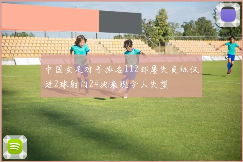 中国女足对手排名112却屡失良机仅进2球射门24次表现令人失望