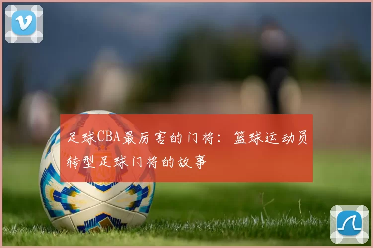 足球CBA最厉害的门将：篮球运动员转型足球门将的故事