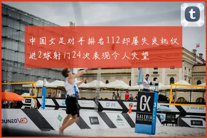 中国女足对手排名112却屡失良机仅进2球射门24次表现令人失望