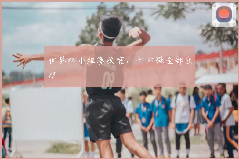 世界杯小组赛收官,十六强全部出炉