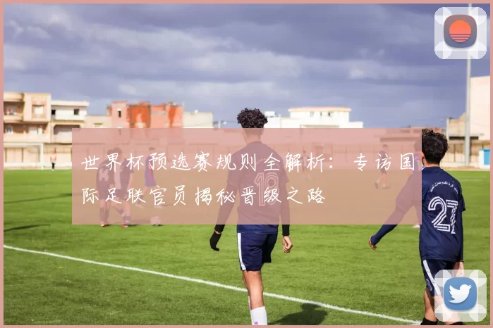 世界杯预选赛规则全解析：专访国际足联官员揭秘晋级之路