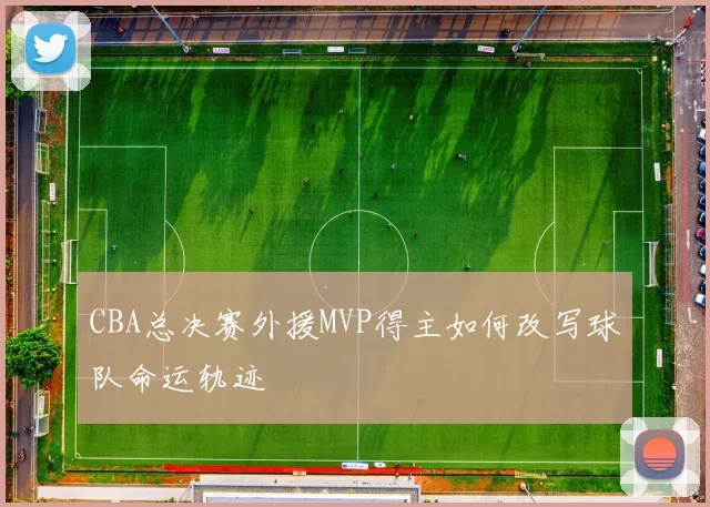 CBA总决赛外援MVP得主如何改写球队命运轨迹