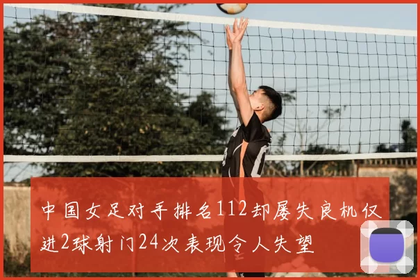 中国女足对手排名112却屡失良机仅进2球射门24次表现令人失望