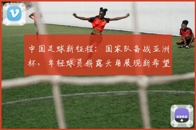 中国足球新征程：国家队备战亚洲杯，年轻球员崭露头角展现新希望