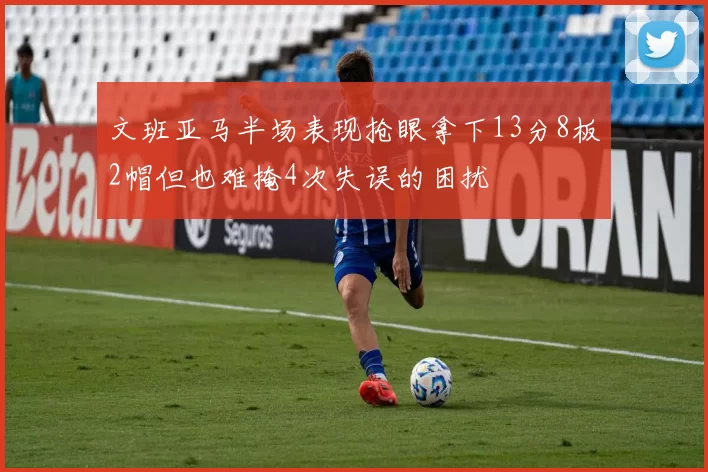 文班亚马半场表现抢眼拿下13分8板2帽但也难掩4次失误的困扰