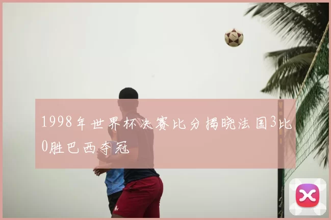1998年世界杯决赛比分揭晓法国3比0胜巴西夺冠