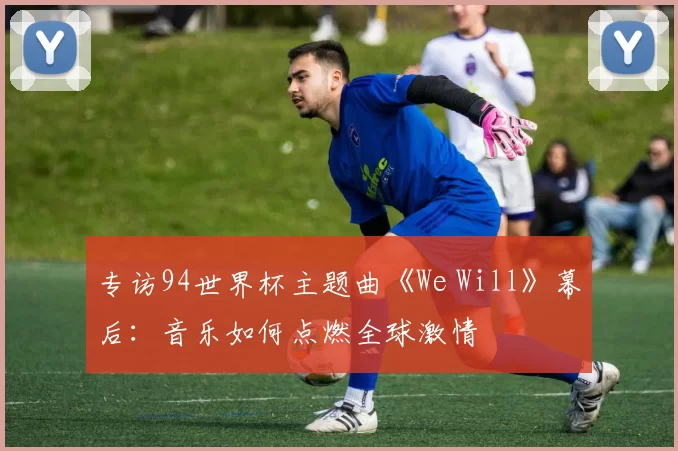 专访94世界杯主题曲《We Will》幕后：音乐如何点燃全球激情