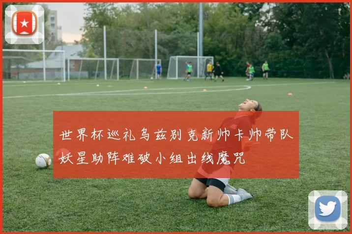 世界杯巡礼乌兹别克新帅卡帅带队妖星助阵难破小组出线魔咒