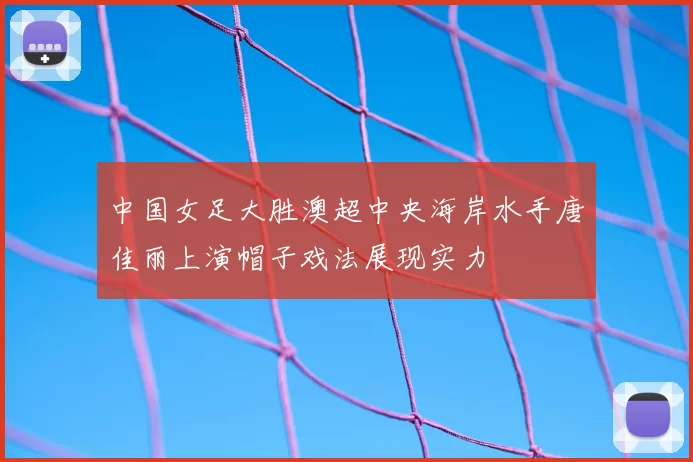 中国女足大胜澳超中央海岸水手唐佳丽上演帽子戏法展现实力