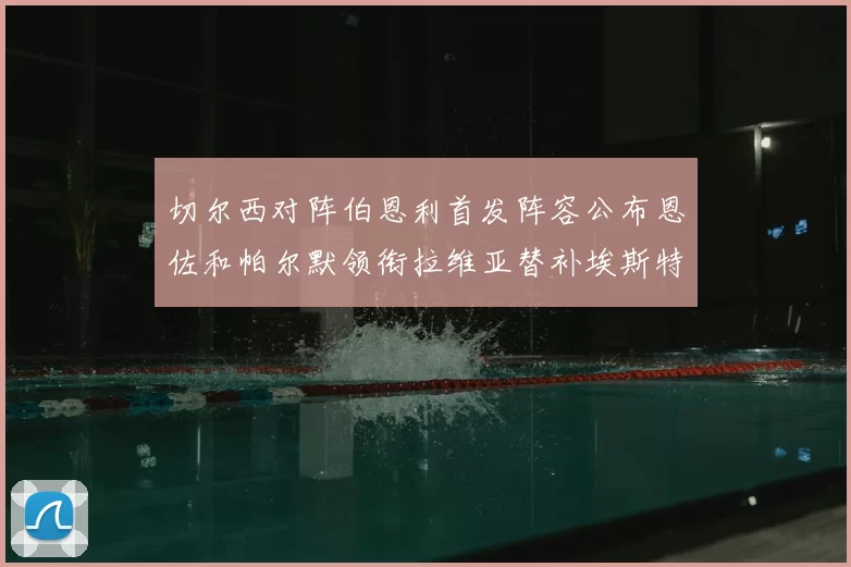切尔西对阵伯恩利首发阵容公布恩佐和帕尔默领衔拉维亚替补埃斯特旺因伤缺席