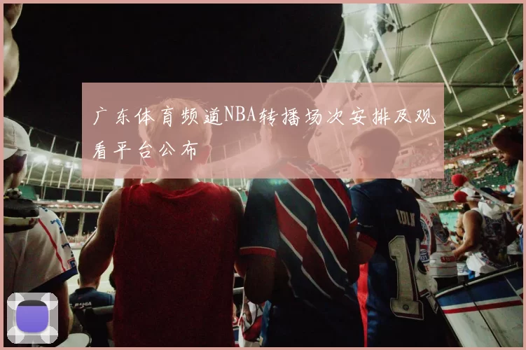 广东体育频道NBA转播场次安排及观看平台公布