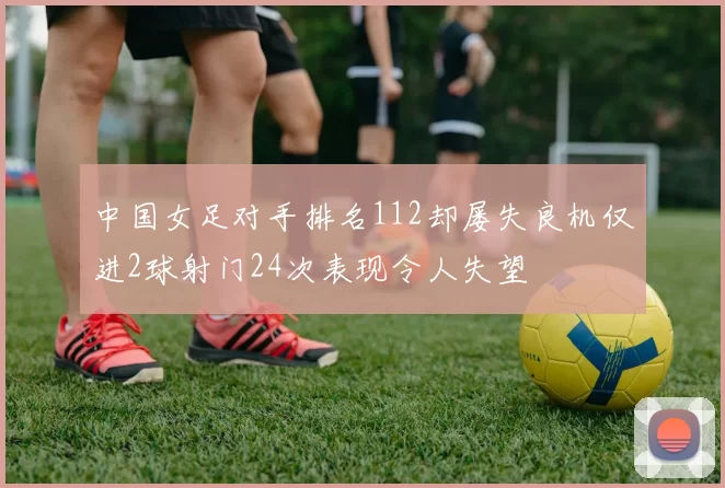中国女足对手排名112却屡失良机仅进2球射门24次表现令人失望