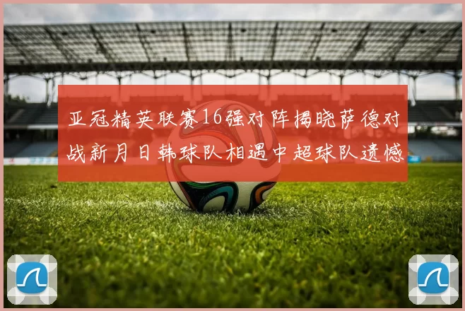 亚冠精英联赛16强对阵揭晓萨德对战新月日韩球队相遇中超球队遗憾出局