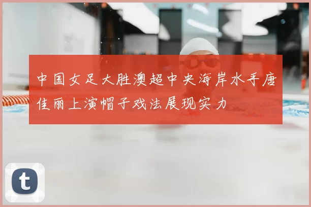 中国女足大胜澳超中央海岸水手唐佳丽上演帽子戏法展现实力
