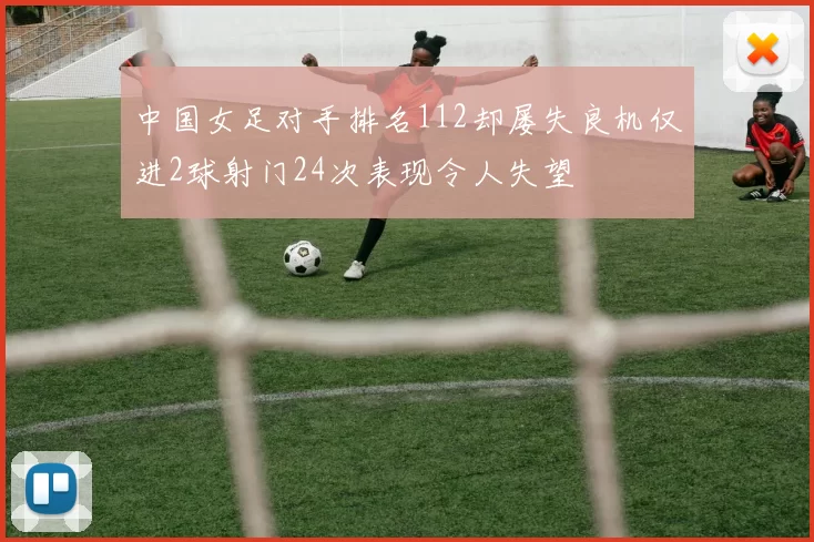 中国女足对手排名112却屡失良机仅进2球射门24次表现令人失望