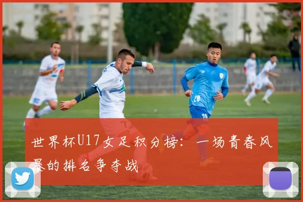 世界杯U17女足积分榜：一场青春风暴的排名争夺战