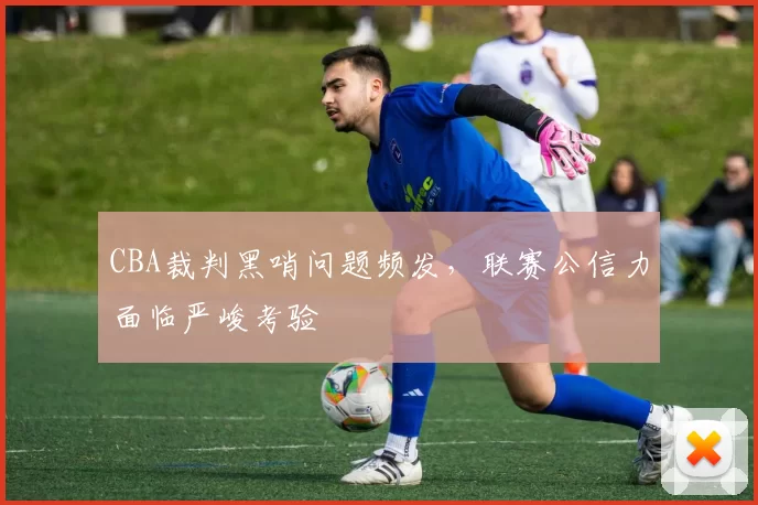 CBA裁判黑哨问题频发，联赛公信力面临严峻考验