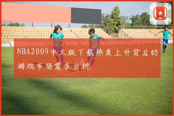 NBA2009中文版下载热度上升背后的游戏市场需求分析